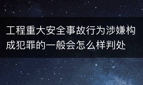 工程重大安全事故行为涉嫌构成犯罪的一般会怎么样判处