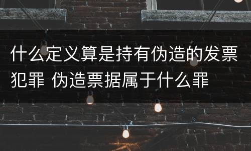 什么定义算是持有伪造的发票犯罪 伪造票据属于什么罪