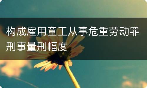 构成雇用童工从事危重劳动罪刑事量刑幅度