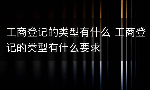 工商登记的类型有什么 工商登记的类型有什么要求