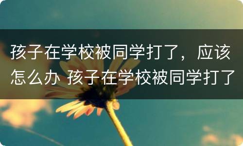 孩子在学校被同学打了，应该怎么办 孩子在学校被同学打了应该怎么办?