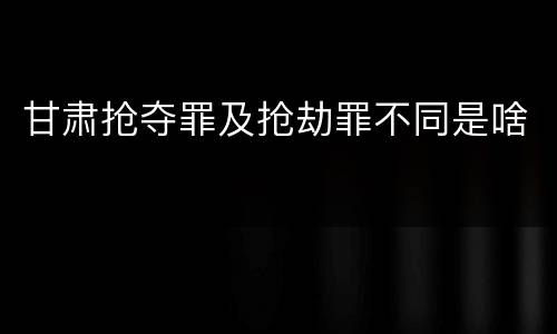 甘肃抢夺罪及抢劫罪不同是啥