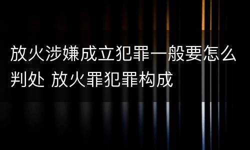 放火涉嫌成立犯罪一般要怎么判处 放火罪犯罪构成