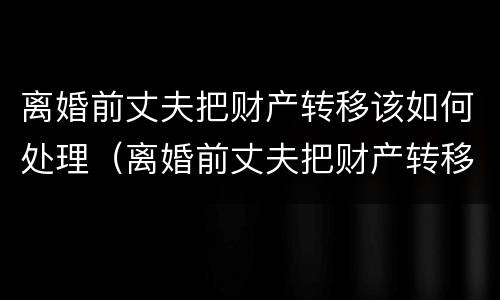 离婚前丈夫把财产转移该如何处理（离婚前丈夫把财产转移该如何处理好）