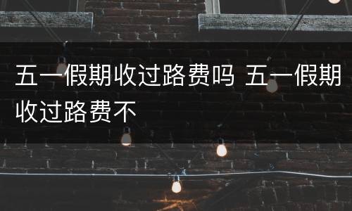 五一假期收过路费吗 五一假期收过路费不