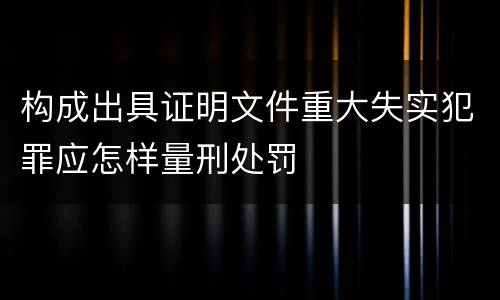 构成出具证明文件重大失实犯罪应怎样量刑处罚