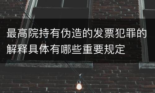 最高院持有伪造的发票犯罪的解释具体有哪些重要规定
