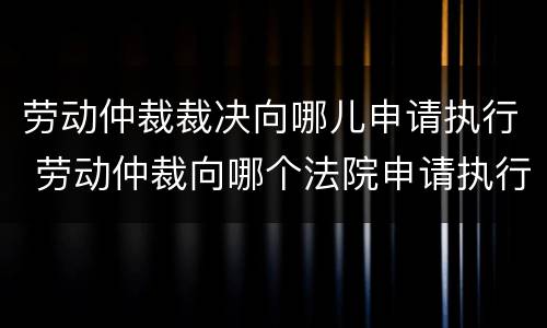 劳动仲裁裁决向哪儿申请执行 劳动仲裁向哪个法院申请执行