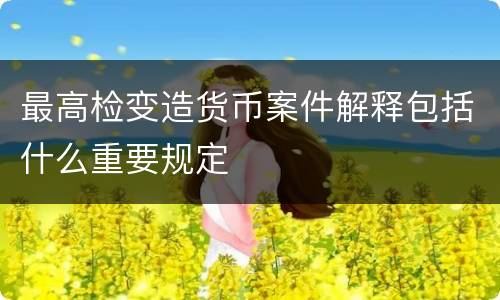 最高检变造货币案件解释包括什么重要规定