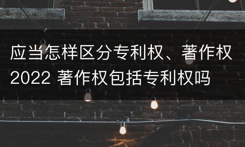 应当怎样区分专利权、著作权2022 著作权包括专利权吗