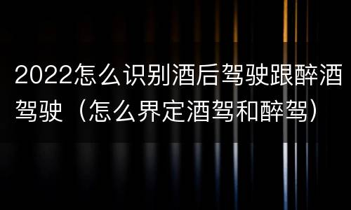 2022怎么识别酒后驾驶跟醉酒驾驶（怎么界定酒驾和醉驾）