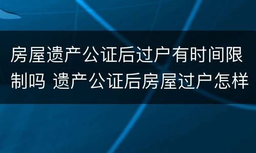 房屋遗产公证后过户有时间限制吗 遗产公证后房屋过户怎样流程