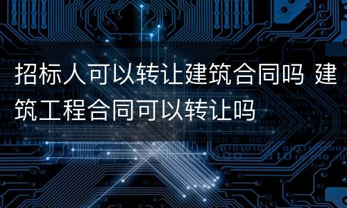招标人可以转让建筑合同吗 建筑工程合同可以转让吗