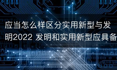 应当怎么样区分实用新型与发明2022 发明和实用新型应具备的条件