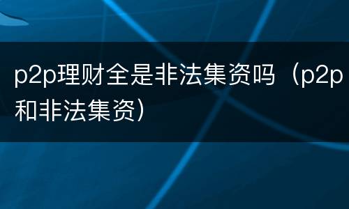 p2p理财全是非法集资吗（p2p和非法集资）