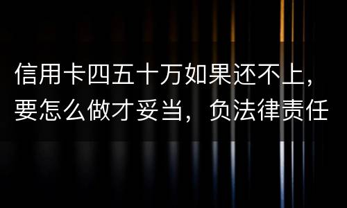 信用卡四五十万如果还不上，要怎么做才妥当，负法律责任会判多久，请帮忙解答