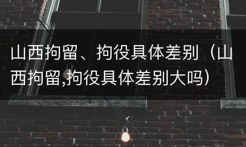 山西拘留、拘役具体差别（山西拘留,拘役具体差别大吗）