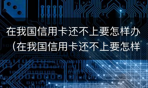 在我国信用卡还不上要怎样办（在我国信用卡还不上要怎样办呢）