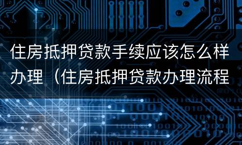 住房抵押贷款手续应该怎么样办理（住房抵押贷款办理流程）