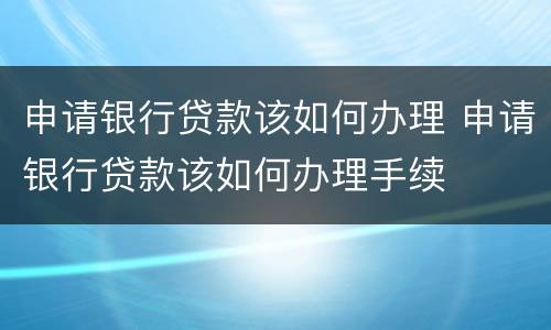 申请银行贷款该如何办理 申请银行贷款该如何办理手续