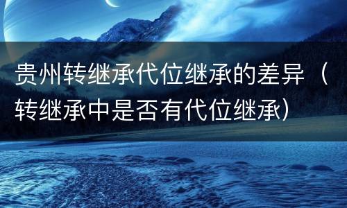 贵州转继承代位继承的差异（转继承中是否有代位继承）