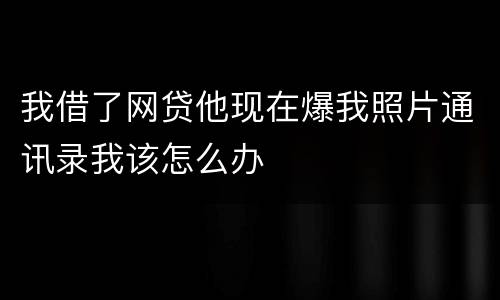我借了网贷他现在爆我照片通讯录我该怎么办