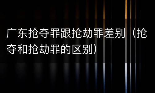 广东抢夺罪跟抢劫罪差别（抢夺和抢劫罪的区别）