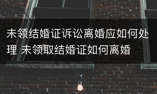 未领结婚证诉讼离婚应如何处理 未领取结婚证如何离婚