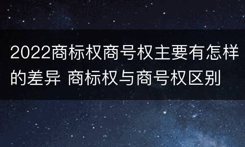 2022商标权商号权主要有怎样的差异 商标权与商号权区别