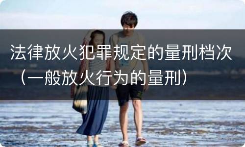 法律放火犯罪规定的量刑档次（一般放火行为的量刑）