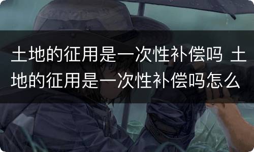 土地的征用是一次性补偿吗 土地的征用是一次性补偿吗怎么算