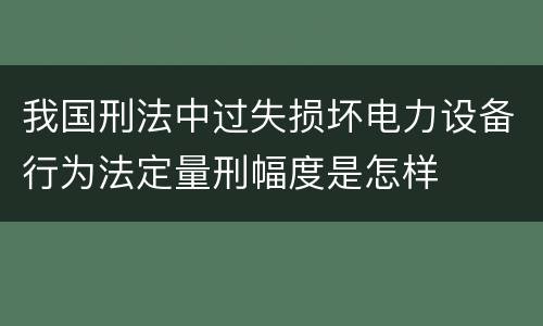 我国刑法中过失损坏电力设备行为法定量刑幅度是怎样