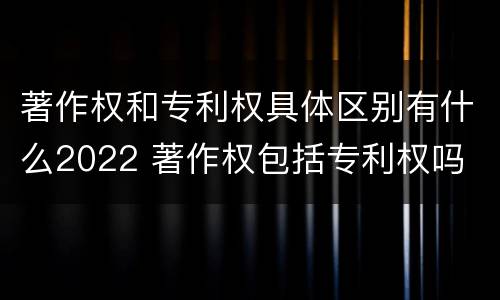 著作权和专利权具体区别有什么2022 著作权包括专利权吗