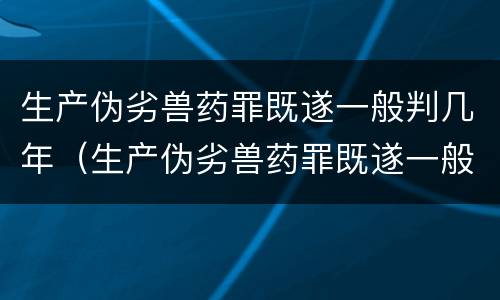 生产伪劣兽药罪既遂一般判几年（生产伪劣兽药罪既遂一般判几年以上）