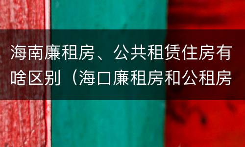海南廉租房、公共租赁住房有啥区别（海口廉租房和公租房的区别）
