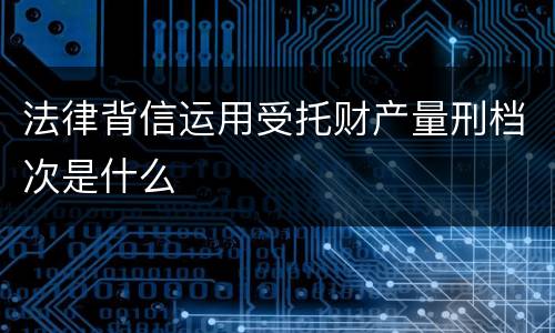 法律背信运用受托财产量刑档次是什么