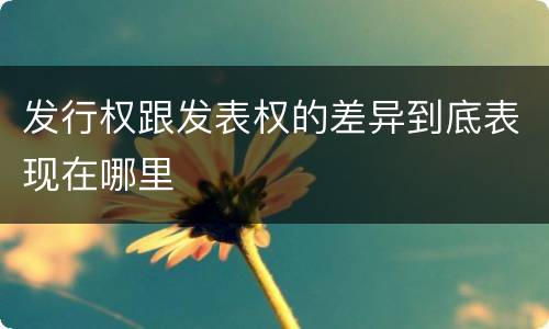 发行权跟发表权的差异到底表现在哪里