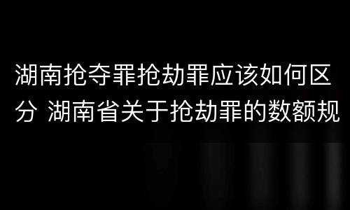 湖南抢夺罪抢劫罪应该如何区分 湖南省关于抢劫罪的数额规定