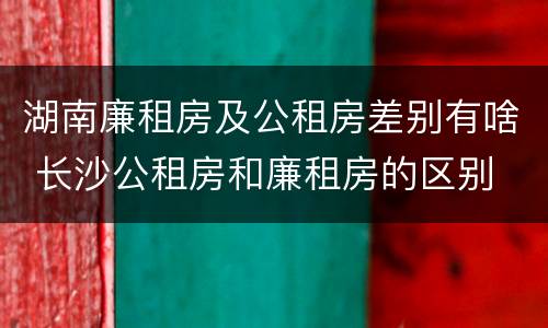 湖南廉租房及公租房差别有啥 长沙公租房和廉租房的区别