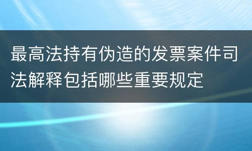 最高法持有伪造的发票案件司法解释包括哪些重要规定