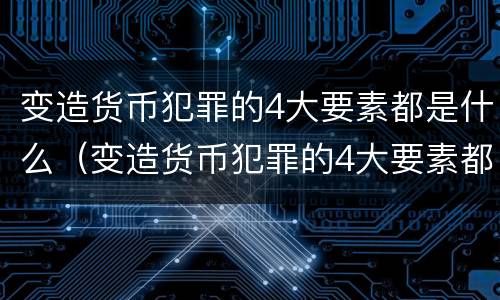 变造货币犯罪的4大要素都是什么（变造货币犯罪的4大要素都是什么）