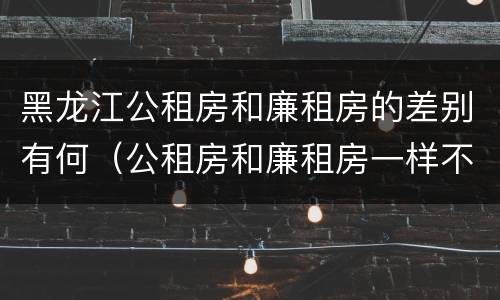 黑龙江公租房和廉租房的差别有何（公租房和廉租房一样不）