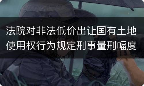 法院对非法低价出让国有土地使用权行为规定刑事量刑幅度