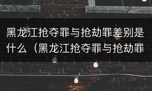 黑龙江抢夺罪与抢劫罪差别是什么（黑龙江抢夺罪与抢劫罪差别是什么）