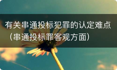 有关串通投标犯罪的认定难点（串通投标罪客观方面）