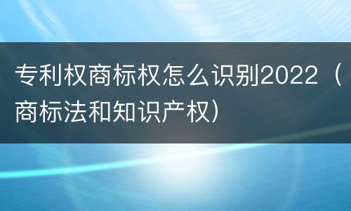 专利权商标权怎么识别2022（商标法和知识产权）