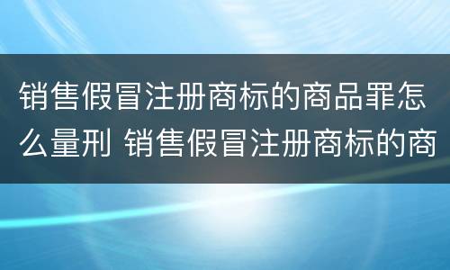 销售假冒注册商标的商品罪怎么量刑 销售假冒注册商标的商品罪的量刑标准