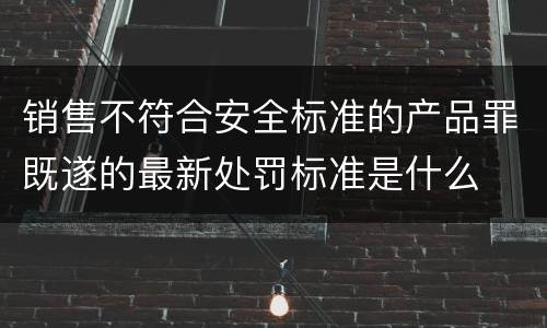 销售不符合安全标准的产品罪既遂的最新处罚标准是什么