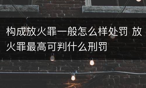 构成放火罪一般怎么样处罚 放火罪最高可判什么刑罚