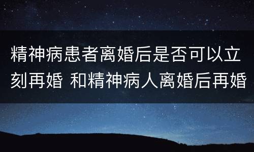 精神病患者离婚后是否可以立刻再婚 和精神病人离婚后再婚有效吗